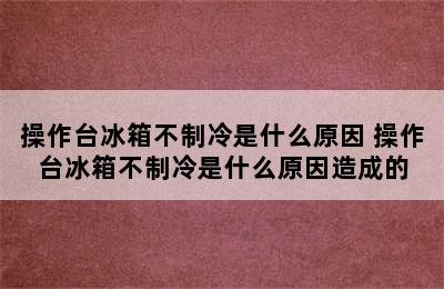 操作台冰箱不制冷是什么原因 操作台冰箱不制冷是什么原因造成的